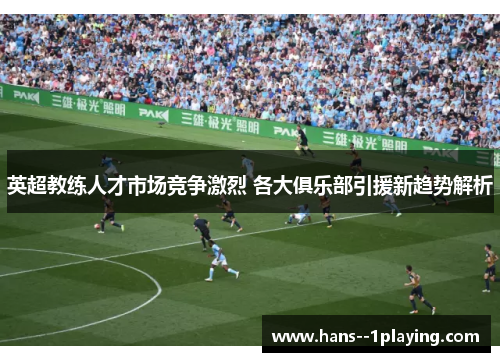 英超教练人才市场竞争激烈 各大俱乐部引援新趋势解析