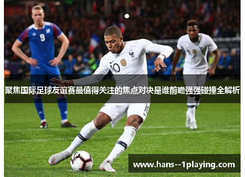 聚焦国际足球友谊赛最值得关注的焦点对决是谁前瞻强强碰撞全解析