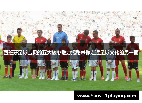 西班牙足球宝贝的五大核心魅力揭秘带你走近足球文化的另一面
