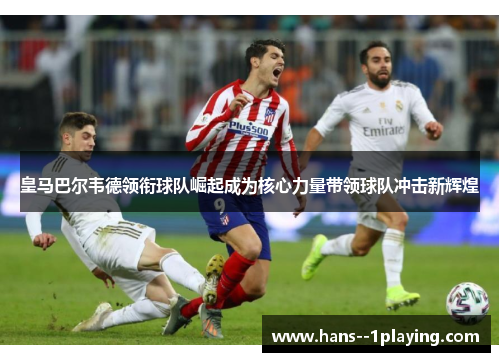 皇马巴尔韦德领衔球队崛起成为核心力量带领球队冲击新辉煌