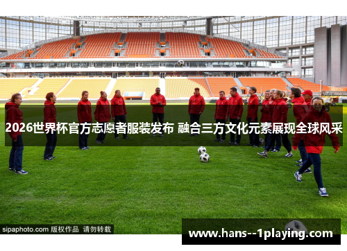 2026世界杯官方志愿者服装发布 融合三方文化元素展现全球风采 2026世界杯官方志愿者服装发布 融合三方文化元素展现全球风采