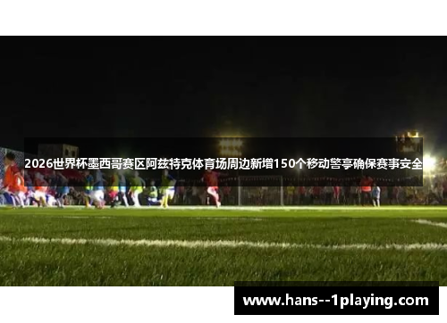 2026世界杯墨西哥赛区阿兹特克体育场周边新增150个移动警亭确保赛事安全 2026世界杯墨西哥赛区阿兹特克体育场周边新增150个移动警亭确保赛事安全