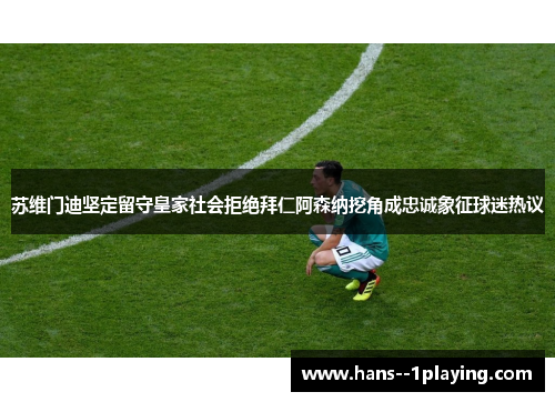 苏维门迪坚定留守皇家社会拒绝拜仁阿森纳挖角成忠诚象征球迷热议